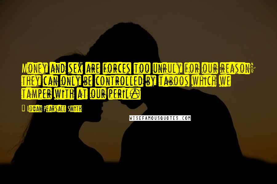 Logan Pearsall Smith quotes: Money and sex are forces too unruly for our reason; they can only be controlled by taboos which we tamper with at our peril. Logan Pearsall Smith quotes: Money and sex are forces too unruly for our reason; they can only be controlled by taboos which we tamper with at our peril.