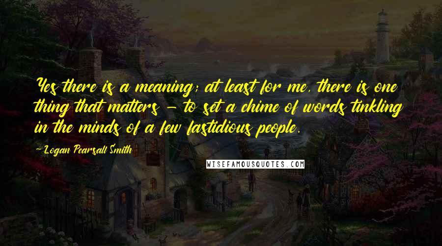 Logan Pearsall Smith quotes: Yes there is a meaning; at least for me, there is one thing that matters - to set a chime of words tinkling in the minds of a few fastidious Logan Pearsall Smith quotes: Yes there is a meaning; at least for me, there is one thing that matters - to set a chime of words tinkling in the minds of a few fastidious