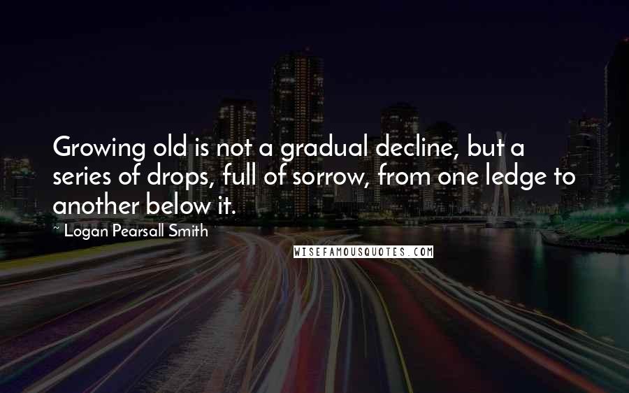 Logan Pearsall Smith quotes: Growing old is not a gradual decline, but a series of drops, full of sorrow, from one ledge to another below it.