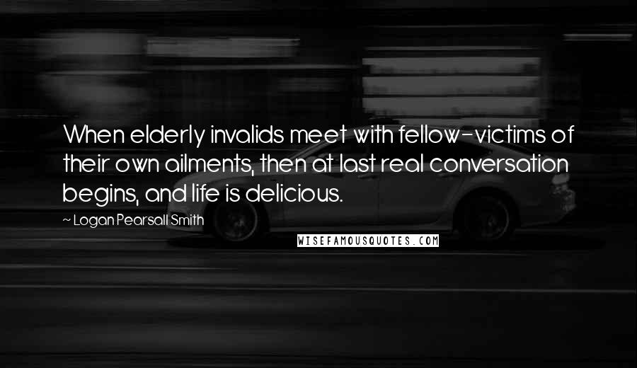 Logan Pearsall Smith quotes: When elderly invalids meet with fellow-victims of their own ailments, then at last real conversation begins, and life is delicious. Logan Pearsall Smith quotes: When elderly invalids meet with fellow-victims of their own ailments, then at last real conversation begins, and life is delicious.