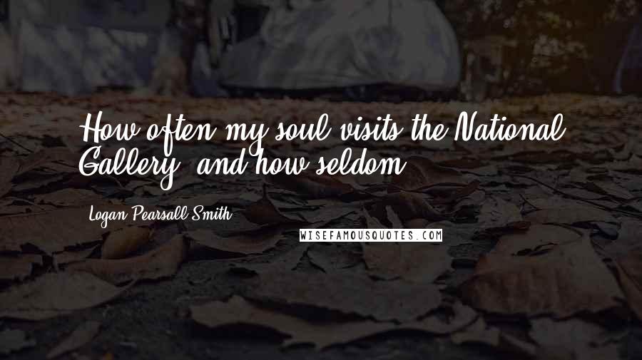 Logan Pearsall Smith quotes: How often my soul visits the National Gallery, and how seldom