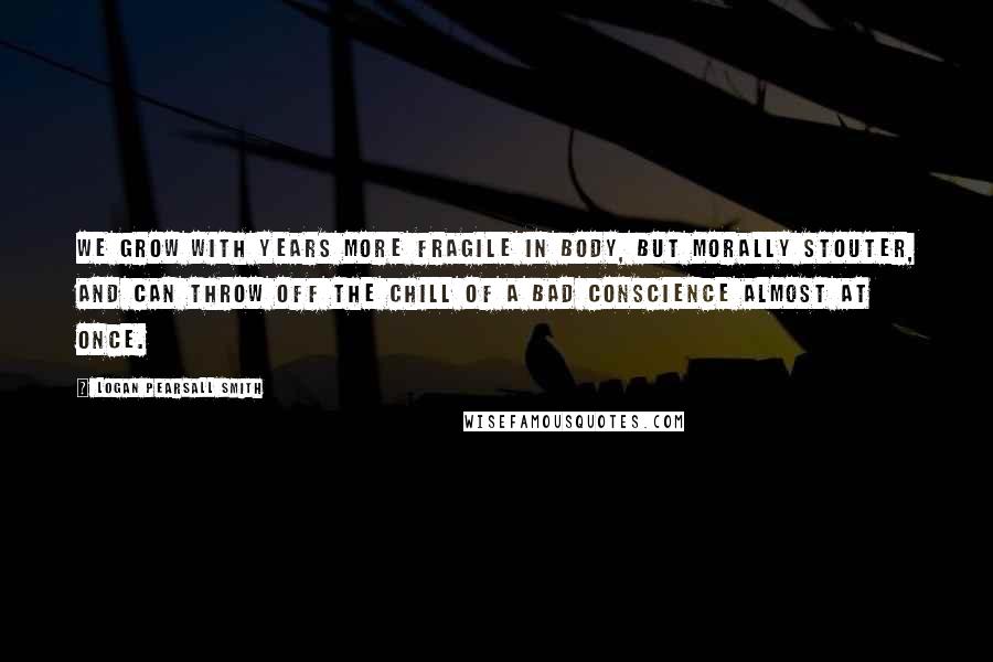 Logan Pearsall Smith quotes: We grow with years more fragile in body, but morally stouter, and can throw off the chill of a bad conscience almost at once. Logan Pearsall Smith quotes: We grow with years more fragile in body, but morally stouter, and can throw off the chill of a bad conscience almost at once.