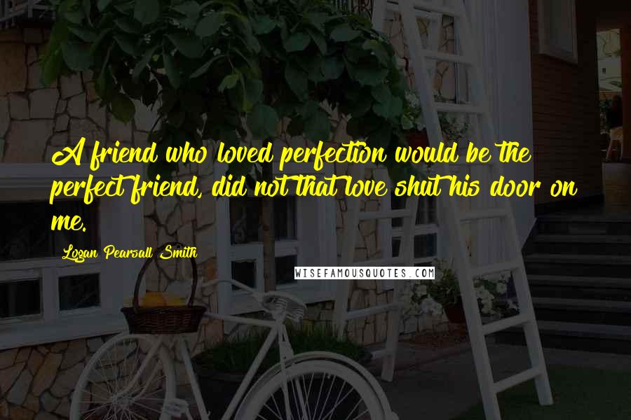Logan Pearsall Smith quotes: A friend who loved perfection would be the perfect friend, did not that love shut his door on me.