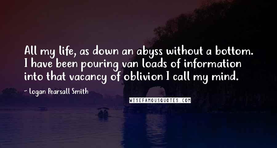 Logan Pearsall Smith quotes: All my life, as down an abyss without a bottom. I have been pouring van loads of information into that vacancy of oblivion I call my mind.