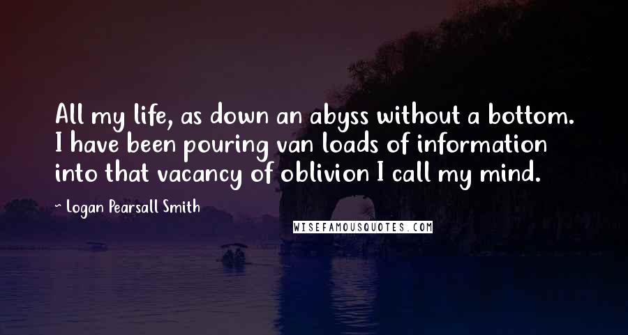 Logan Pearsall Smith quotes: All my life, as down an abyss without a bottom. I have been pouring van loads of information into that vacancy of oblivion I call my mind. Logan Pearsall Smith quotes: All my life, as down an abyss without a bottom. I have been pouring van loads of information into that vacancy of oblivion I call my mind.
