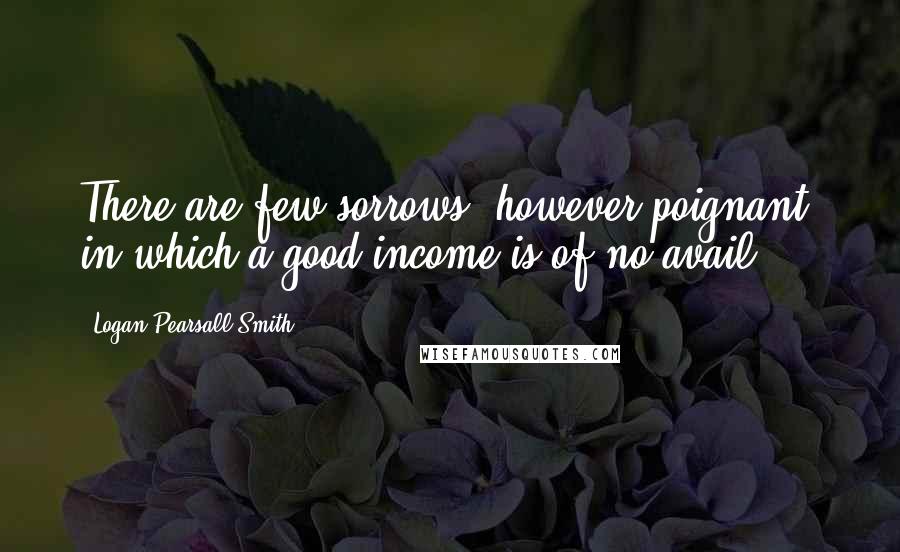 Logan Pearsall Smith quotes: There are few sorrows, however poignant, in which a good income is of no avail.