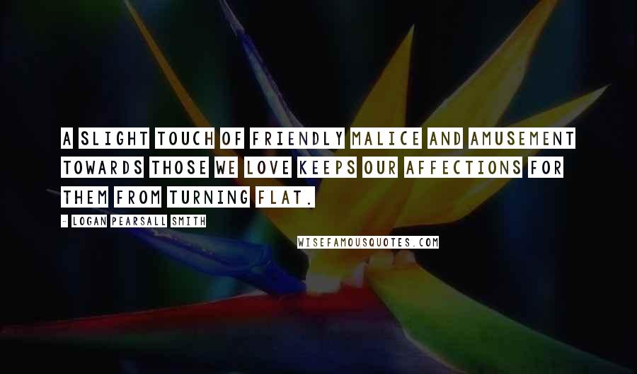 Logan Pearsall Smith quotes: A slight touch of friendly malice and amusement towards those we love keeps our affections for them from turning flat. Logan Pearsall Smith quotes: A slight touch of friendly malice and amusement towards those we love keeps our affections for them from turning flat.