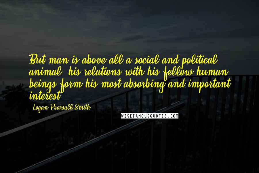 Logan Pearsall Smith quotes: But man is above all a social and political animal; his relations with his fellow human beings form his most absorbing and important interest. Logan Pearsall Smith quotes: But man is above all a social and political animal; his relations with his fellow human beings form his most absorbing and important interest.