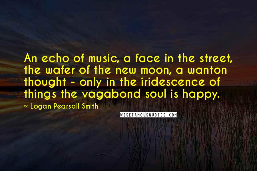 Logan Pearsall Smith quotes: An echo of music, a face in the street, the wafer of the new moon, a wanton thought - only in the iridescence of things the vagabond soul is happy. Logan Pearsall Smith quotes: An echo of music, a face in the street, the wafer of the new moon, a wanton thought - only in the iridescence of things the vagabond soul is happy.