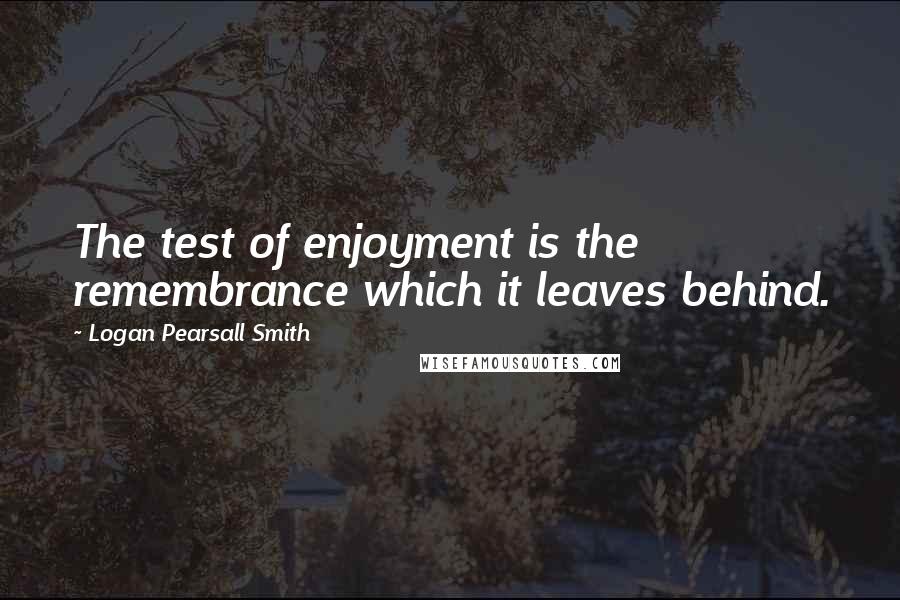 Logan Pearsall Smith quotes: The test of enjoyment is the remembrance which it leaves behind.