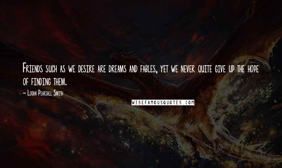 Logan Pearsall Smith quotes: Friends such as we desire are dreams and fables, yet we never quite give up the hope of finding them.