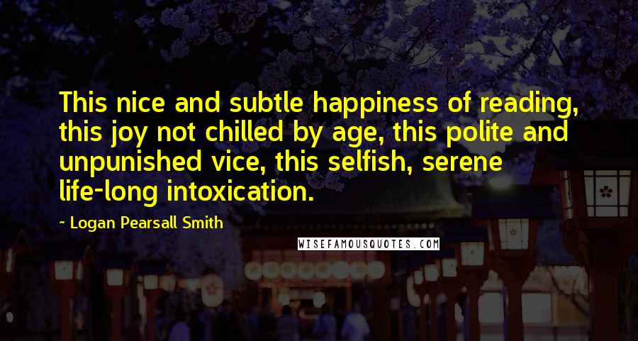 Logan Pearsall Smith quotes: This nice and subtle happiness of reading, this joy not chilled by age, this polite and unpunished vice, this selfish, serene life-long intoxication.