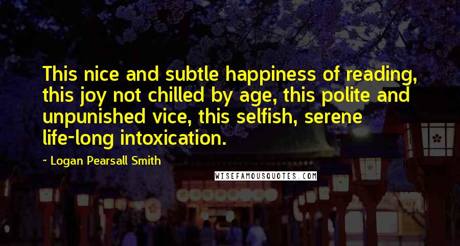 Logan Pearsall Smith quotes: This nice and subtle happiness of reading, this joy not chilled by age, this polite and unpunished vice, this selfish, serene life-long intoxication. Logan Pearsall Smith quotes: This nice and subtle happiness of reading, this joy not chilled by age, this polite and unpunished vice, this selfish, serene life-long intoxication.