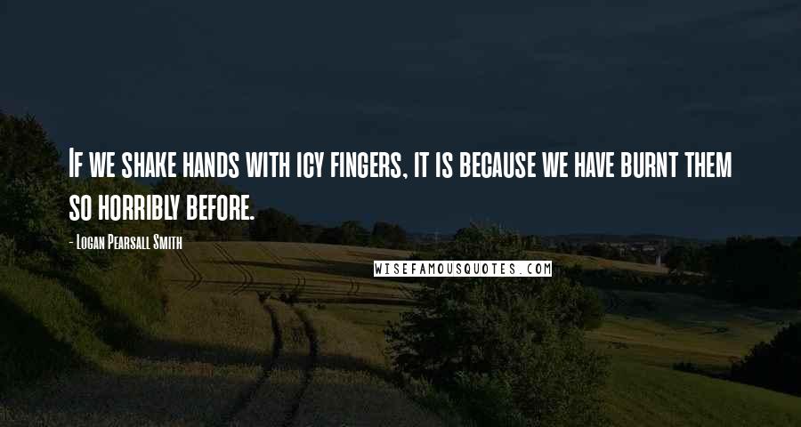 Logan Pearsall Smith quotes: If we shake hands with icy fingers, it is because we have burnt them so horribly before.