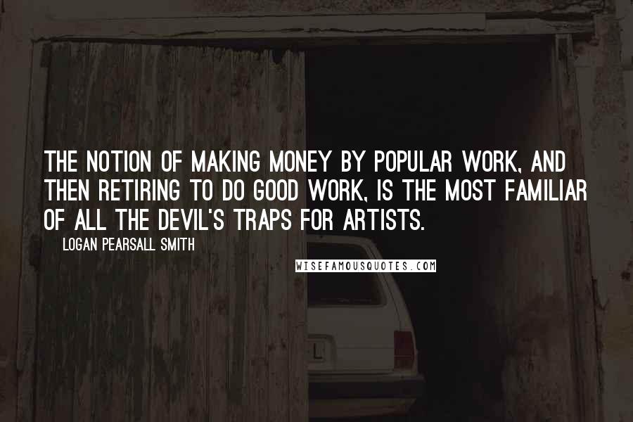 Logan Pearsall Smith quotes: The notion of making money by popular work, and then retiring to do good work, is the most familiar of all the devil's traps for artists. Logan Pearsall Smith quotes: The notion of making money by popular work, and then retiring to do good work, is the most familiar of all the devil's traps for artists.