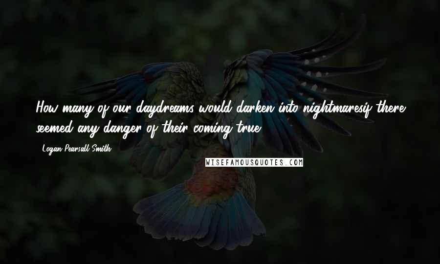 Logan Pearsall Smith quotes: How many of our daydreams would darken into nightmaresif there seemed any danger of their coming true! Logan Pearsall Smith quotes: How many of our daydreams would darken into nightmaresif there seemed any danger of their coming true!