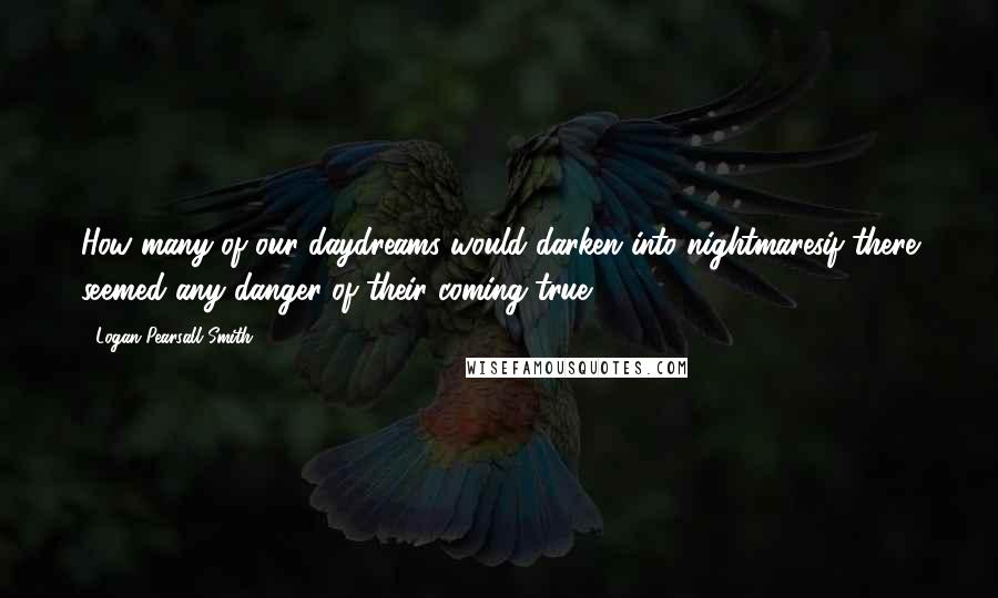 Logan Pearsall Smith quotes: How many of our daydreams would darken into nightmaresif there seemed any danger of their coming true!