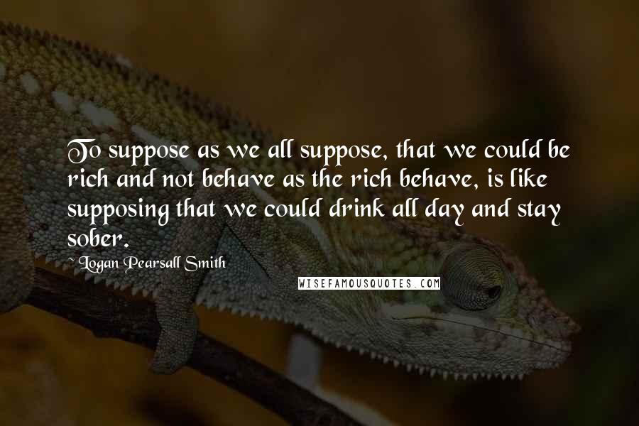 Logan Pearsall Smith quotes: To suppose as we all suppose, that we could be rich and not behave as the rich behave, is like supposing that we could drink all day and stay sober. Logan Pearsall Smith quotes: To suppose as we all suppose, that we could be rich and not behave as the rich behave, is like supposing that we could drink all day and stay sober.