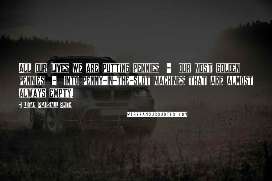 Logan Pearsall Smith quotes: All our lives we are putting pennies - our most golden pennies - into penny-in-the-slot machines that are almost always empty.