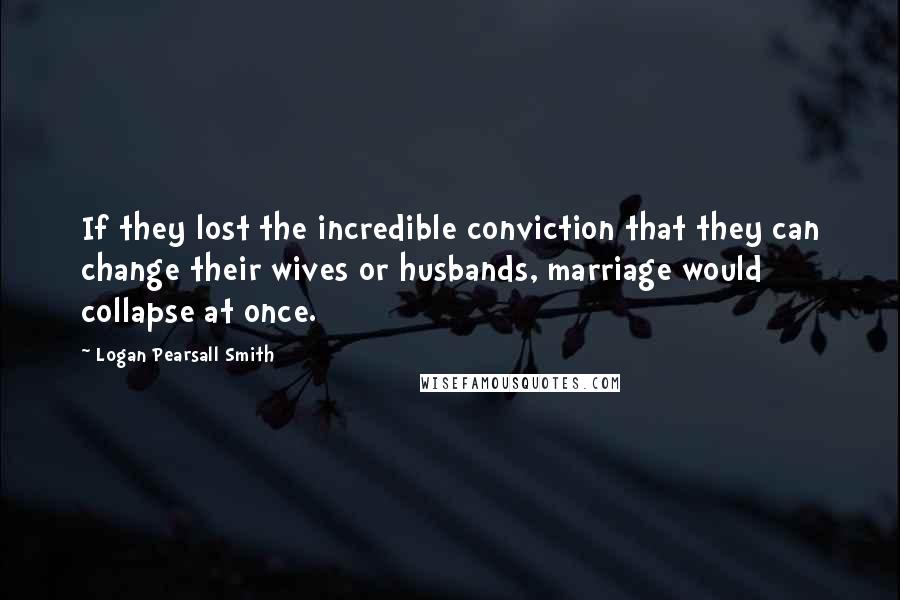 Logan Pearsall Smith quotes: If they lost the incredible conviction that they can change their wives or husbands, marriage would collapse at once.
