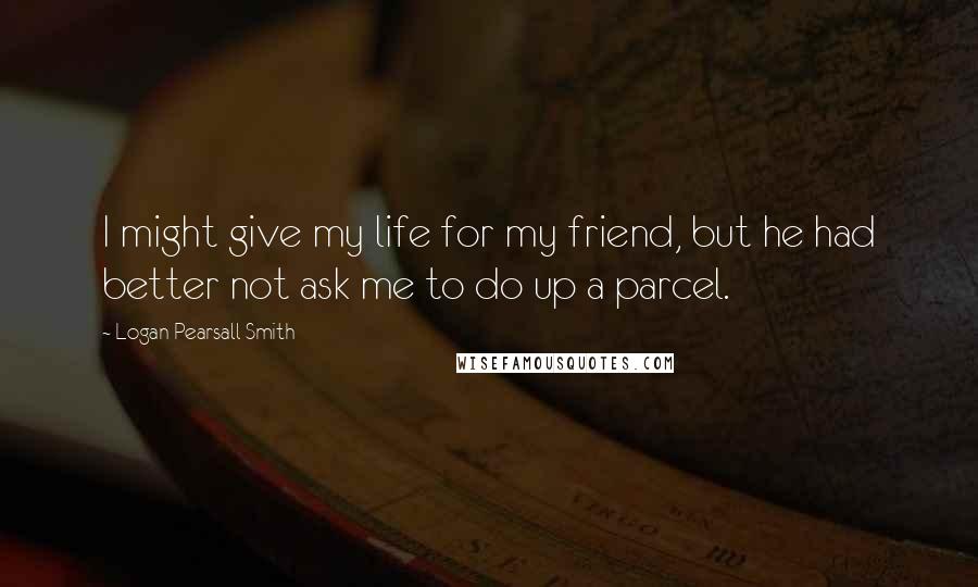 Logan Pearsall Smith quotes: I might give my life for my friend, but he had better not ask me to do up a parcel.