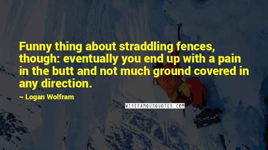 Logan Wolfram quotes: Funny thing about straddling fences, though: eventually you end up with a pain in the butt and not much ground covered in any direction.