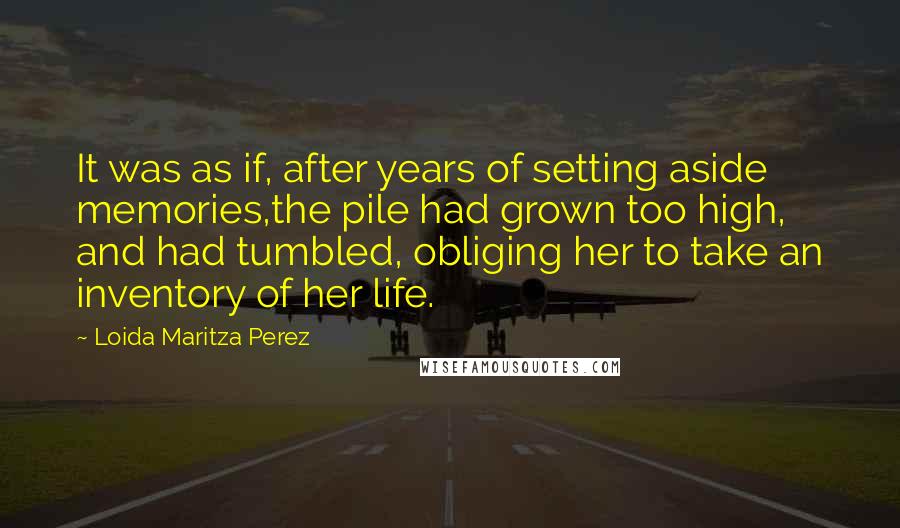 Loida Maritza Perez quotes: It was as if, after years of setting aside memories,the pile had grown too high, and had tumbled, obliging her to take an inventory of her life. Loida Maritza Perez quotes: It was as if, after years of setting aside memories,the pile had grown too high, and had tumbled, obliging her to take an inventory of her life.