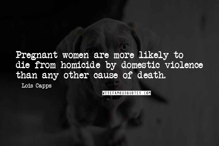 Lois Capps quotes: Pregnant women are more likely to die from homicide by domestic violence than any other cause of death. Lois Capps quotes: Pregnant women are more likely to die from homicide by domestic violence than any other cause of death.