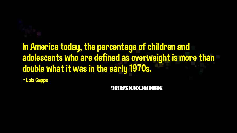 Lois Capps quotes: In America today, the percentage of children and adolescents who are defined as overweight is more than double what it was in the early 1970s. Lois Capps quotes: In America today, the percentage of children and adolescents who are defined as overweight is more than double what it was in the early 1970s.