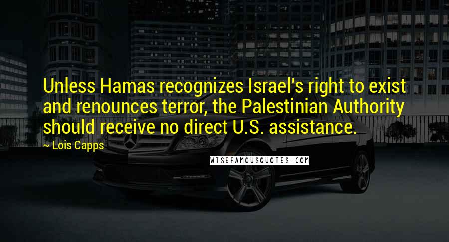 Lois Capps quotes: Unless Hamas recognizes Israel's right to exist and renounces terror, the Palestinian Authority should receive no direct U.S. assistance. Lois Capps quotes: Unless Hamas recognizes Israel's right to exist and renounces terror, the Palestinian Authority should receive no direct U.S. assistance.