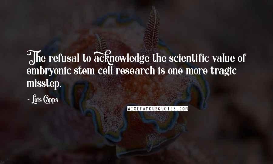Lois Capps quotes: The refusal to acknowledge the scientific value of embryonic stem cell research is one more tragic misstep. Lois Capps quotes: The refusal to acknowledge the scientific value of embryonic stem cell research is one more tragic misstep.