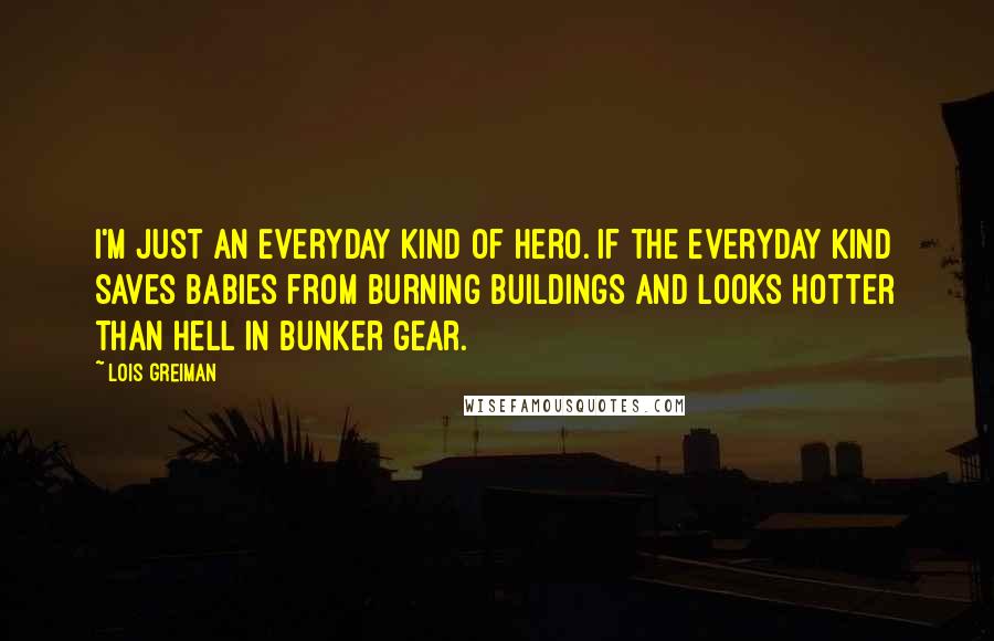 Lois Greiman quotes: I'm just an everyday kind of hero. If the everyday kind saves babies from burning buildings and looks hotter than hell in bunker gear. Lois Greiman quotes: I'm just an everyday kind of hero. If the everyday kind saves babies from burning buildings and looks hotter than hell in bunker gear.