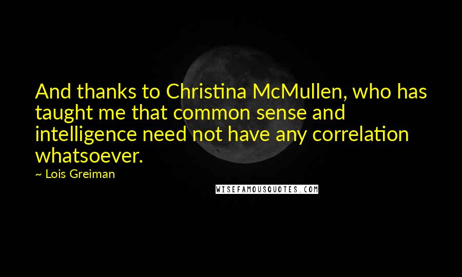 Lois Greiman quotes: And thanks to Christina McMullen, who has taught me that common sense and intelligence need not have any correlation whatsoever. Lois Greiman quotes: And thanks to Christina McMullen, who has taught me that common sense and intelligence need not have any correlation whatsoever.