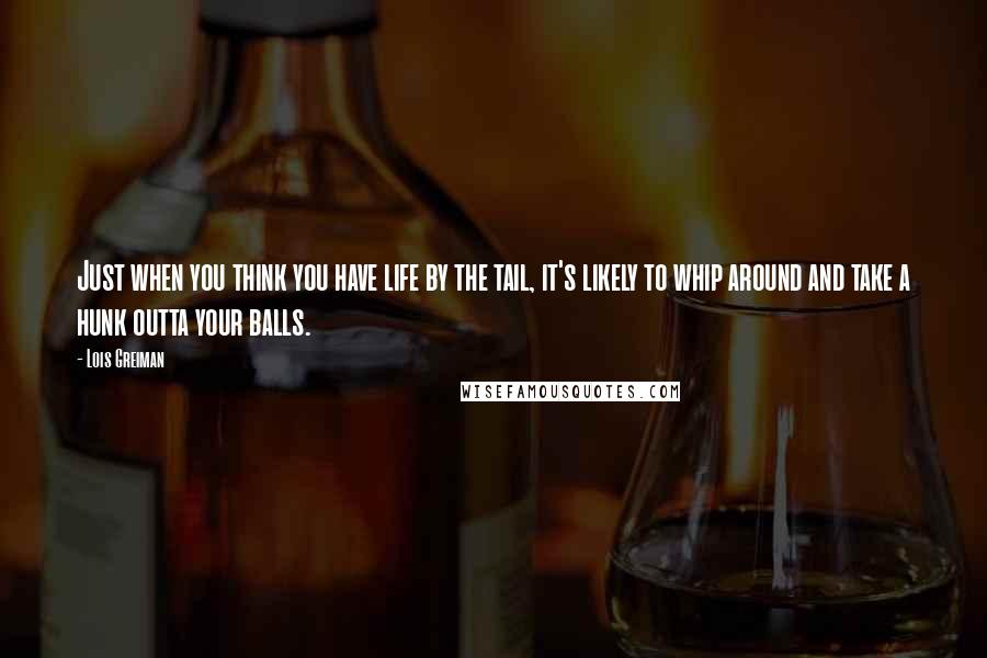 Lois Greiman quotes: Just when you think you have life by the tail, it's likely to whip around and take a hunk outta your balls. Lois Greiman quotes: Just when you think you have life by the tail, it's likely to whip around and take a hunk outta your balls.