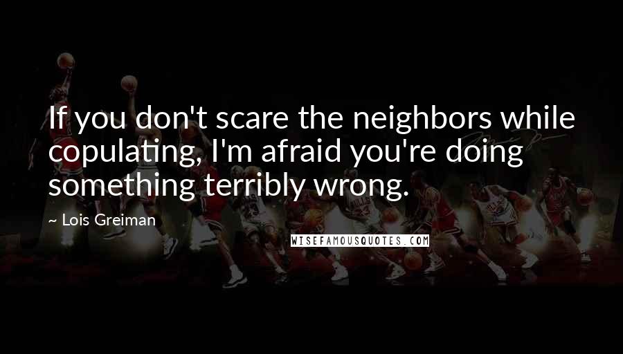 Lois Greiman quotes: If you don't scare the neighbors while copulating, I'm afraid you're doing something terribly wrong. Lois Greiman quotes: If you don't scare the neighbors while copulating, I'm afraid you're doing something terribly wrong.