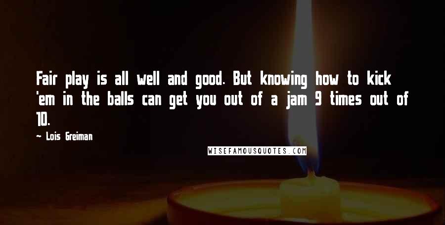 Lois Greiman quotes: Fair play is all well and good. But knowing how to kick 'em in the balls can get you out of a jam 9 times out of 10.