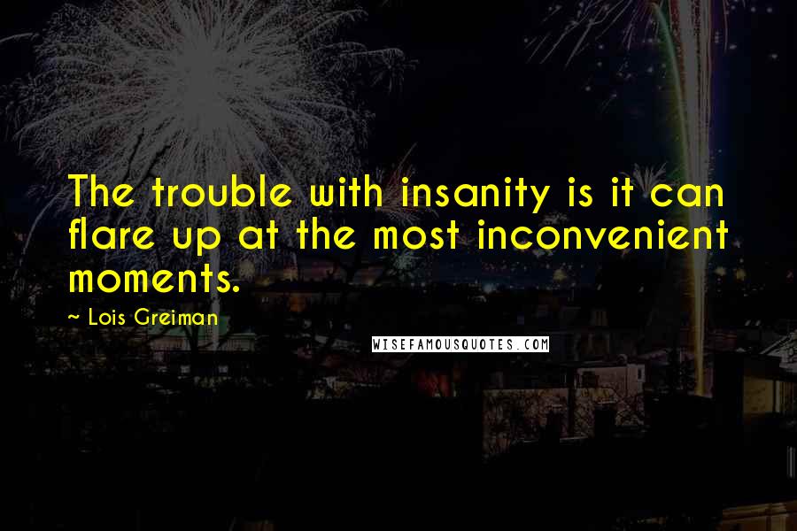 Lois Greiman quotes: The trouble with insanity is it can flare up at the most inconvenient moments. Lois Greiman quotes: The trouble with insanity is it can flare up at the most inconvenient moments.