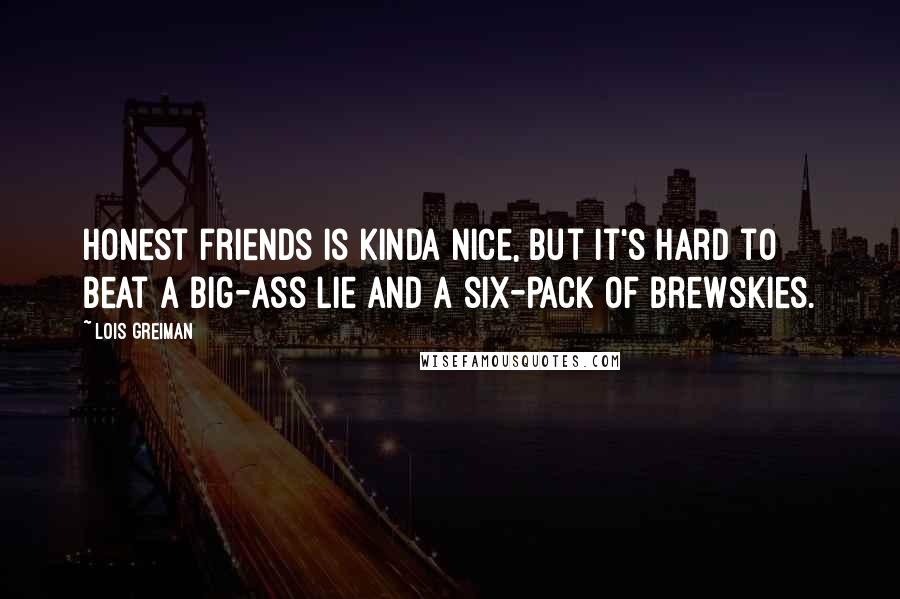 Lois Greiman quotes: Honest friends is kinda nice, but it's hard to beat a big-ass lie and a six-pack of brewskies.