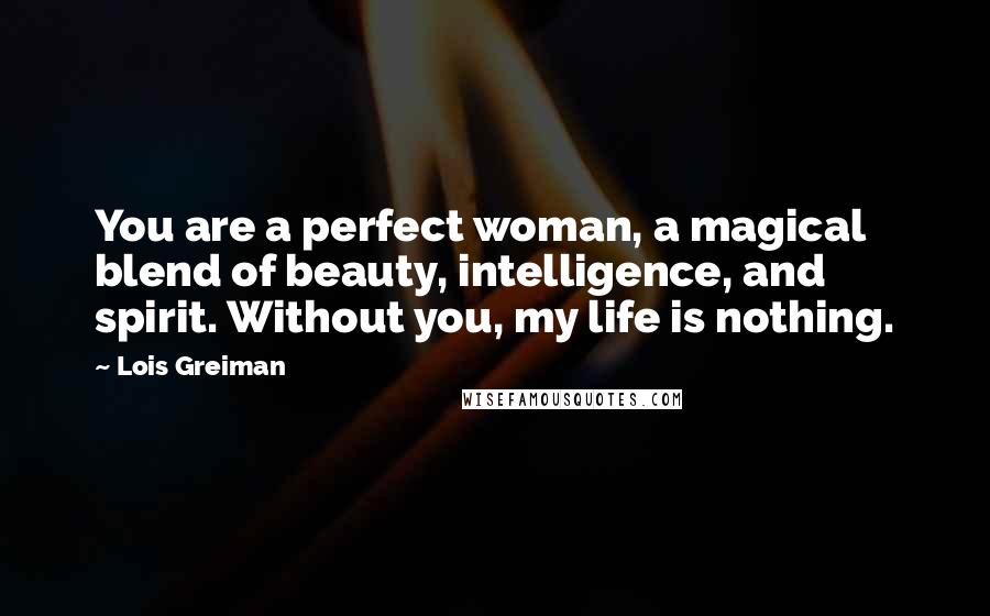 Lois Greiman quotes: You are a perfect woman, a magical blend of beauty, intelligence, and spirit. Without you, my life is nothing. Lois Greiman quotes: You are a perfect woman, a magical blend of beauty, intelligence, and spirit. Without you, my life is nothing.