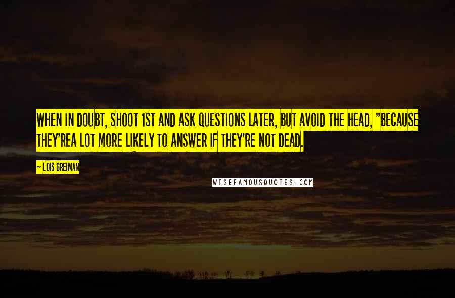Lois Greiman quotes: When in doubt, shoot 1st and ask questions later, but avoid the head, "because they'rea lot more likely to answer if they're not dead. Lois Greiman quotes: When in doubt, shoot 1st and ask questions later, but avoid the head, "because they'rea lot more likely to answer if they're not dead.