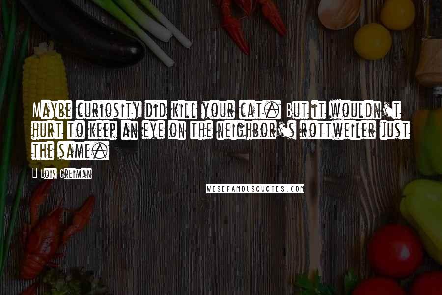 Lois Greiman quotes: Maybe curiosity did kill your cat. But it wouldn't hurt to keep an eye on the neighbor's rottweiler just the same. Lois Greiman quotes: Maybe curiosity did kill your cat. But it wouldn't hurt to keep an eye on the neighbor's rottweiler just the same.