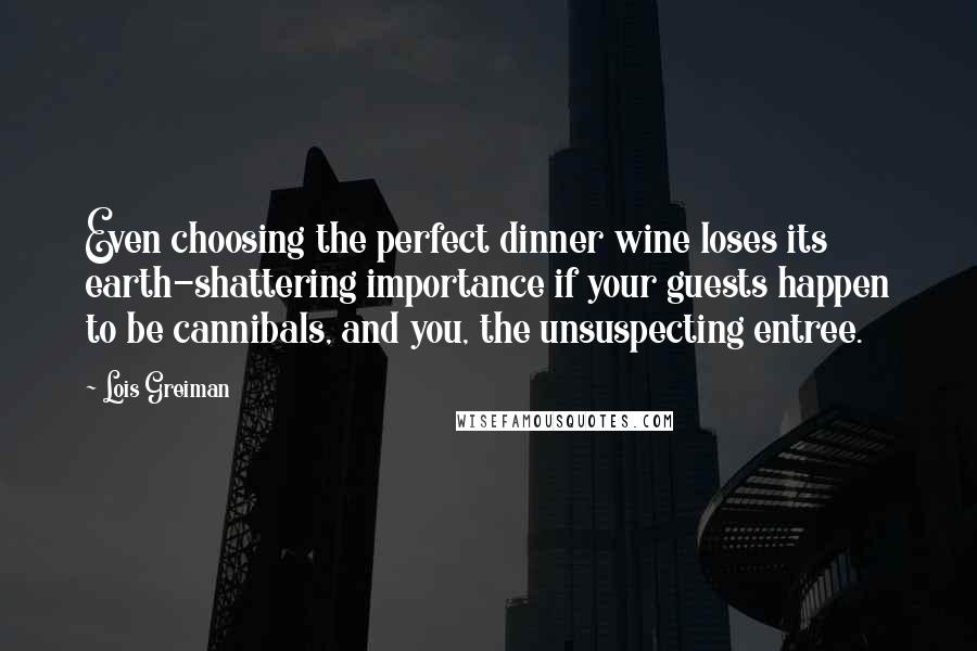 Lois Greiman quotes: Even choosing the perfect dinner wine loses its earth-shattering importance if your guests happen to be cannibals, and you, the unsuspecting entree. Lois Greiman quotes: Even choosing the perfect dinner wine loses its earth-shattering importance if your guests happen to be cannibals, and you, the unsuspecting entree.
