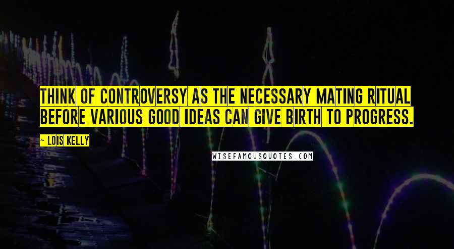 Lois Kelly quotes: Think of controversy as the necessary mating ritual before various good ideas can give birth to progress.