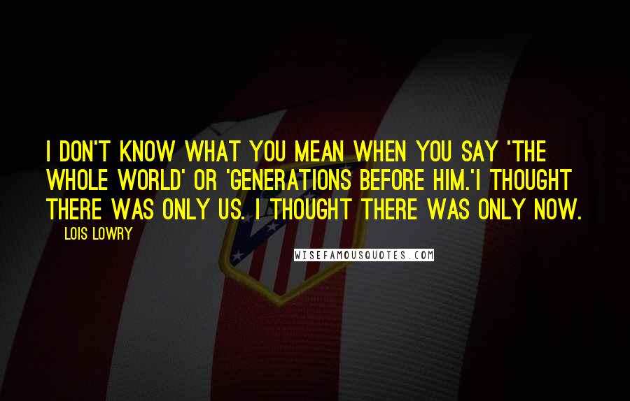 Lois Lowry quotes: I don't know what you mean when you say 'the whole world' or 'generations before him.'I thought there was only us. I thought there was only now.