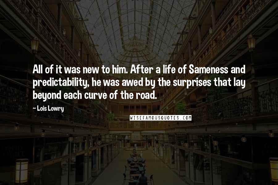 Lois Lowry quotes: All of it was new to him. After a life of Sameness and predictability, he was awed by the surprises that lay beyond each curve of the road.