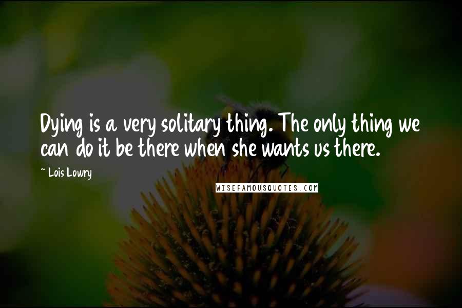 Lois Lowry quotes: Dying is a very solitary thing. The only thing we can do it be there when she wants us there.