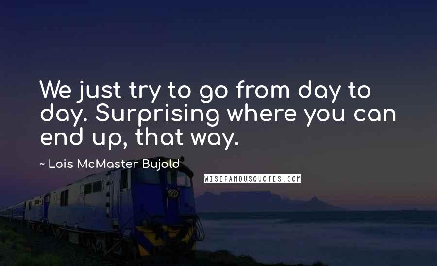 Lois McMaster Bujold quotes: We just try to go from day to day. Surprising where you can end up, that way.