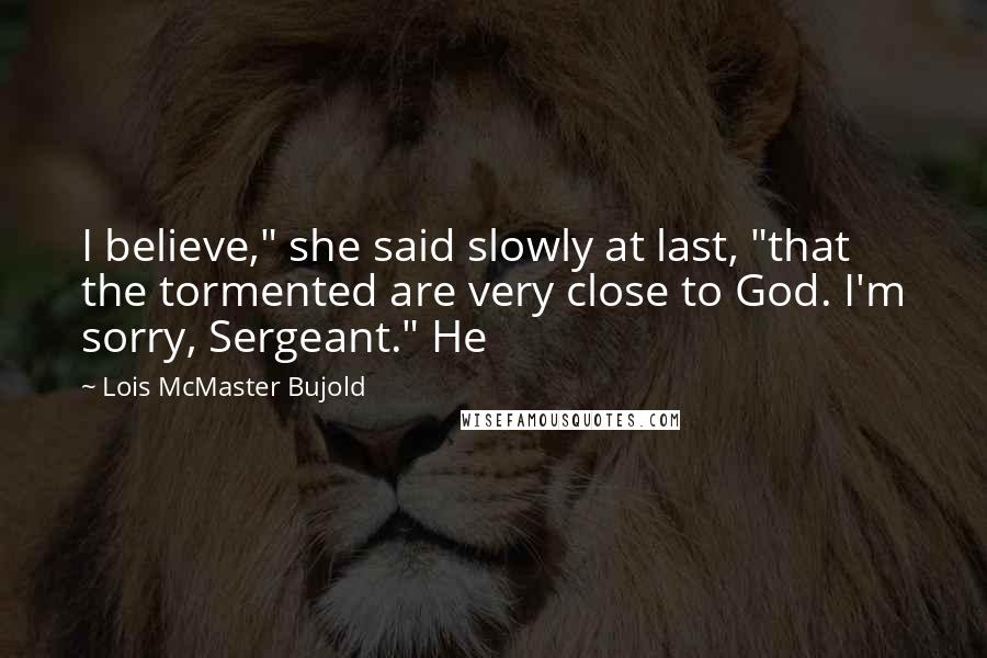 Lois McMaster Bujold quotes: I believe," she said slowly at last, "that the tormented are very close to God. I'm sorry, Sergeant." He