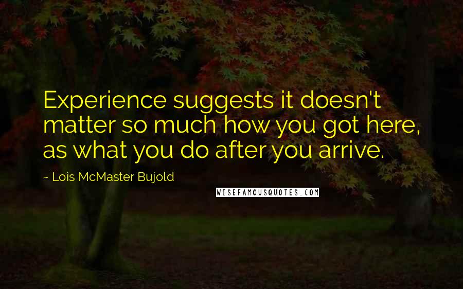 Lois McMaster Bujold quotes: Experience suggests it doesn't matter so much how you got here, as what you do after you arrive.