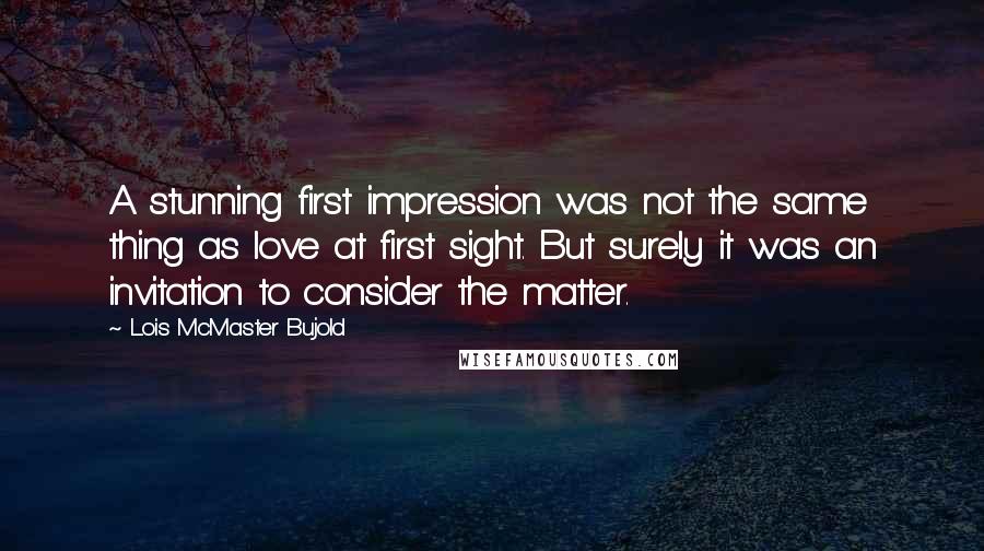 Lois McMaster Bujold quotes: A stunning first impression was not the same thing as love at first sight. But surely it was an invitation to consider the matter.